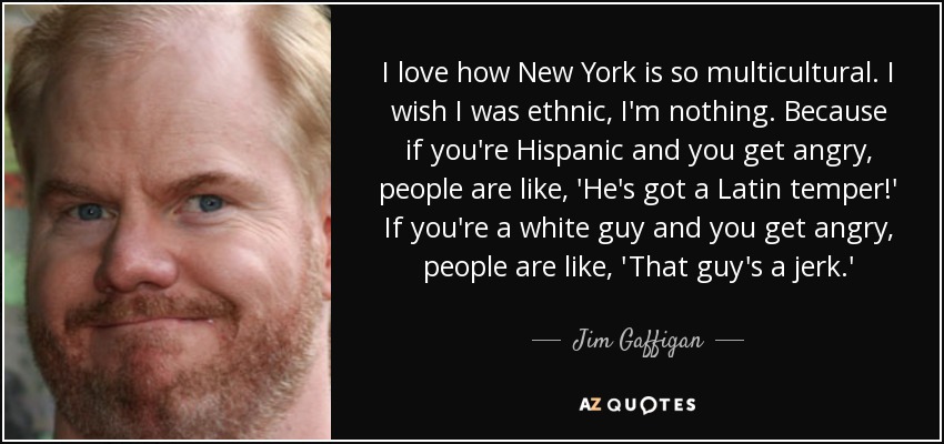 I love how New York is so multicultural. I wish I was ethnic, I'm nothing. Because if you're Hispanic and you get angry, people are like, 'He's got a Latin temper!' If you're a white guy and you get angry, people are like, 'That guy's a jerk.' - Jim Gaffigan