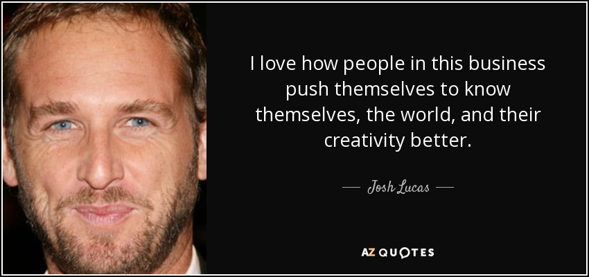 I love how people in this business push themselves to know themselves, the world, and their creativity better. - Josh Lucas