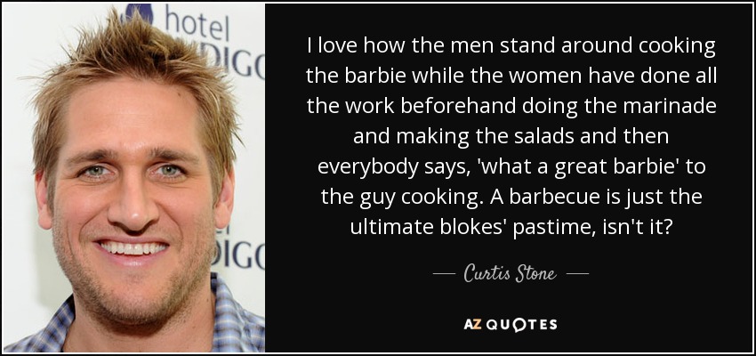 I love how the men stand around cooking the barbie while the women have done all the work beforehand doing the marinade and making the salads and then everybody says, 'what a great barbie' to the guy cooking. A barbecue is just the ultimate blokes' pastime, isn't it? - Curtis Stone