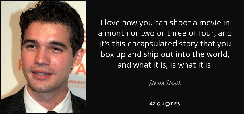 I love how you can shoot a movie in a month or two or three of four, and it's this encapsulated story that you box up and ship out into the world, and what it is, is what it is. - Steven Strait