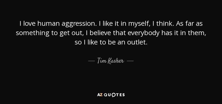 I love human aggression. I like it in myself, I think. As far as something to get out, I believe that everybody has it in them, so I like to be an outlet. - Tim Kasher