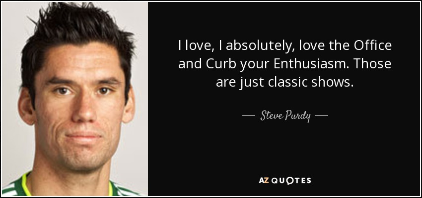 I love, I absolutely, love the Office and Curb your Enthusiasm. Those are just classic shows. - Steve Purdy