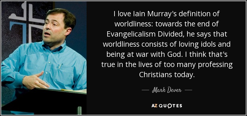 I love Iain Murray's definition of worldliness: towards the end of Evangelicalism Divided, he says that worldliness consists of loving idols and being at war with God. I think that's true in the lives of too many professing Christians today. - Mark Dever