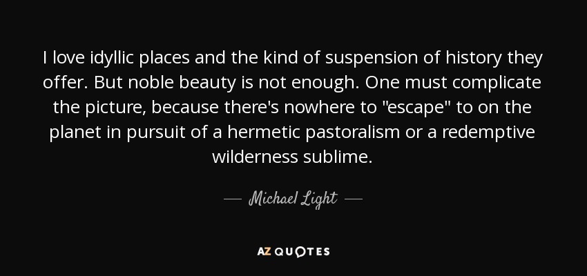 I love idyllic places and the kind of suspension of history they offer. But noble beauty is not enough. One must complicate the picture, because there's nowhere to 