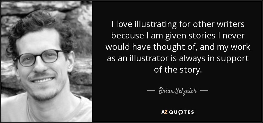 I love illustrating for other writers because I am given stories I never would have thought of, and my work as an illustrator is always in support of the story. - Brian Selznick