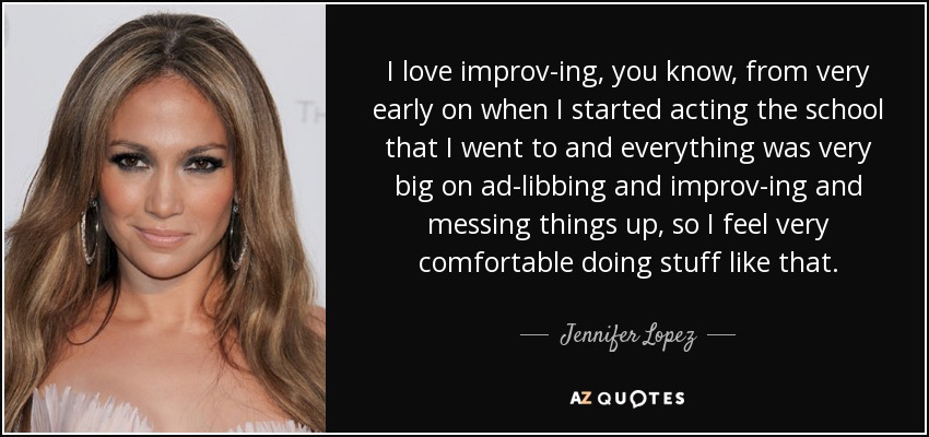 I love improv-ing, you know, from very early on when I started acting the school that I went to and everything was very big on ad-libbing and improv-ing and messing things up, so I feel very comfortable doing stuff like that. - Jennifer Lopez