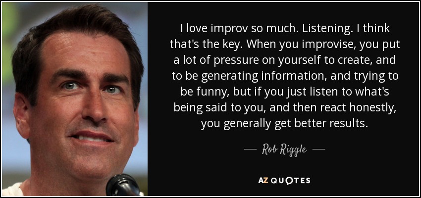 I love improv so much. Listening. I think that's the key. When you improvise, you put a lot of pressure on yourself to create, and to be generating information, and trying to be funny, but if you just listen to what's being said to you, and then react honestly, you generally get better results. - Rob Riggle