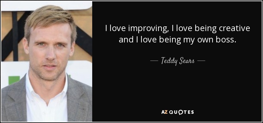 I love improving, I love being creative and I love being my own boss. - Teddy Sears
