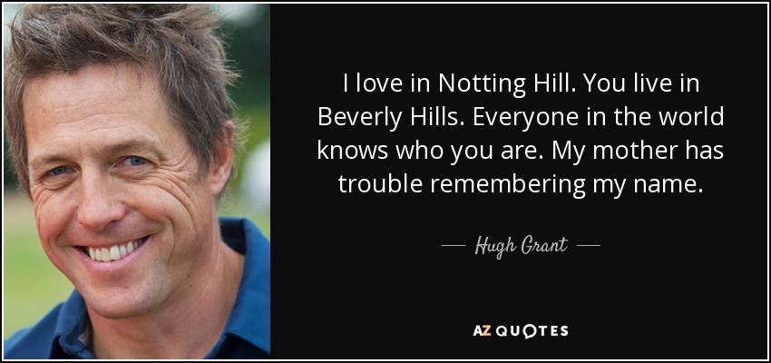I love in Notting Hill. You live in Beverly Hills. Everyone in the world knows who you are. My mother has trouble remembering my name. - Hugh Grant