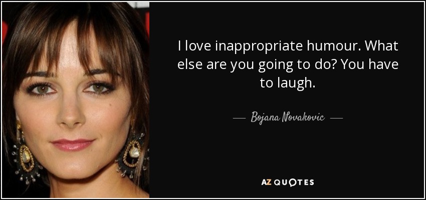 I love inappropriate humour. What else are you going to do? You have to laugh. - Bojana Novakovic