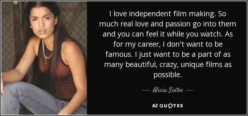 I love independent film making. So much real love and passion go into them and you can feel it while you watch. As for my career, I don't want to be famous. I just want to be a part of as many beautiful, crazy, unique films as possible. - Alicia Sixtos