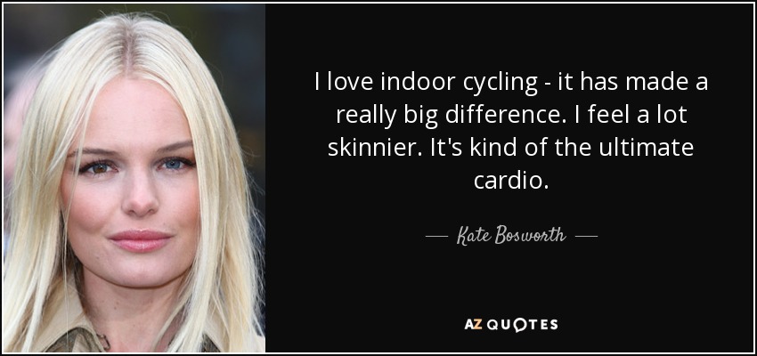 I love indoor cycling - it has made a really big difference. I feel a lot skinnier. It's kind of the ultimate cardio. - Kate Bosworth