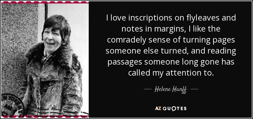 I love inscriptions on flyleaves and notes in margins, I like the comradely sense of turning pages someone else turned, and reading passages someone long gone has called my attention to. - Helene Hanff