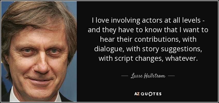 I love involving actors at all levels - and they have to know that I want to hear their contributions, with dialogue, with story suggestions, with script changes, whatever. - Lasse Hallstrom
