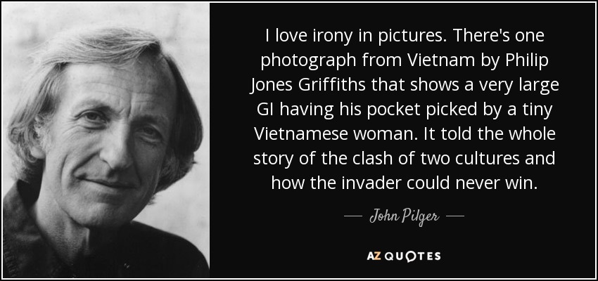 I love irony in pictures. There's one photograph from Vietnam by Philip Jones Griffiths that shows a very large GI having his pocket picked by a tiny Vietnamese woman. It told the whole story of the clash of two cultures and how the invader could never win. - John Pilger