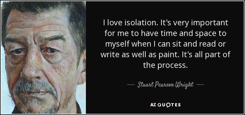I love isolation. It's very important for me to have time and space to myself when I can sit and read or write as well as paint. It's all part of the process. - Stuart Pearson Wright