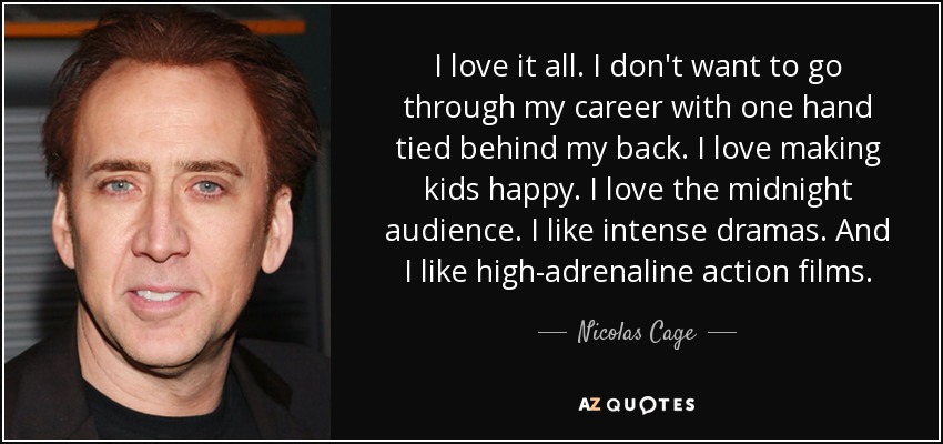 I love it all. I don't want to go through my career with one hand tied behind my back. I love making kids happy. I love the midnight audience. I like intense dramas. And I like high-adrenaline action films. - Nicolas Cage