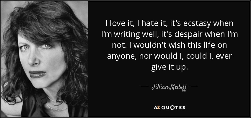 I love it, I hate it, it's ecstasy when I'm writing well, it's despair when I'm not. I wouldn't wish this life on anyone, nor would I, could I, ever give it up. - Jillian Medoff