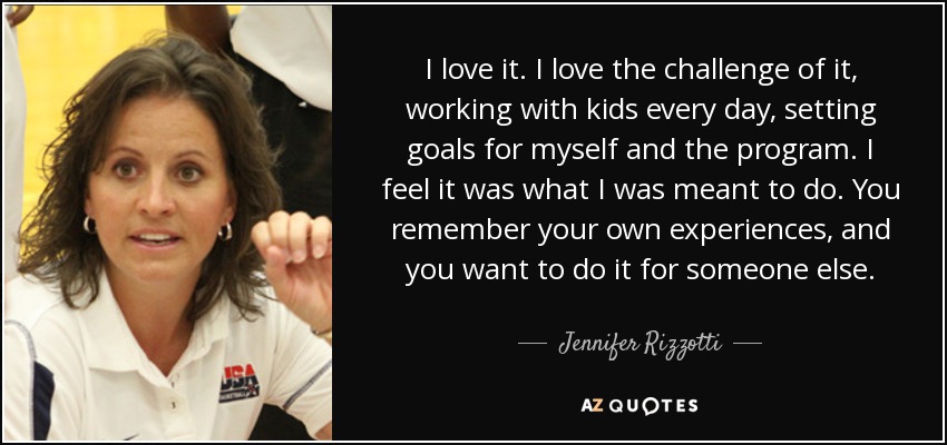 I love it. I love the challenge of it, working with kids every day, setting goals for myself and the program. I feel it was what I was meant to do. You remember your own experiences, and you want to do it for someone else. - Jennifer Rizzotti