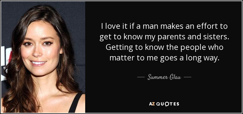 I love it if a man makes an effort to get to know my parents and sisters. Getting to know the people who matter to me goes a long way. - Summer Glau