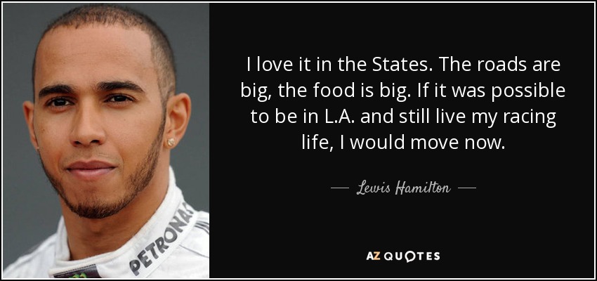 I love it in the States. The roads are big, the food is big. If it was possible to be in L.A. and still live my racing life, I would move now. - Lewis Hamilton