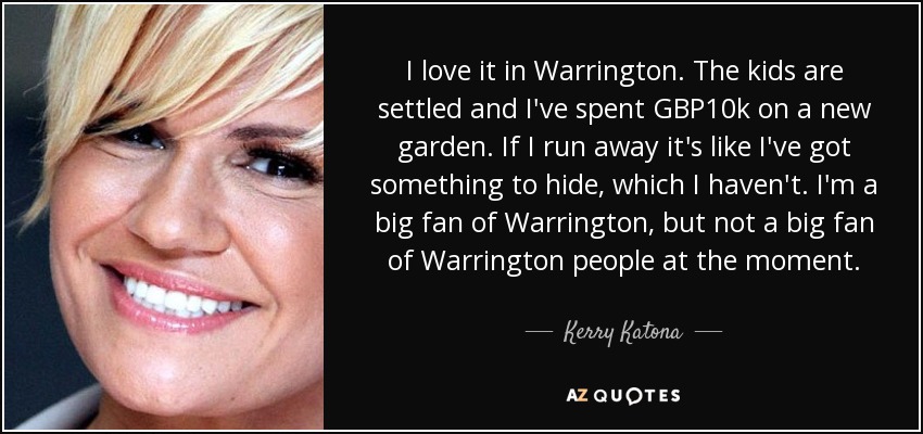 I love it in Warrington. The kids are settled and I've spent GBP10k on a new garden. If I run away it's like I've got something to hide, which I haven't. I'm a big fan of Warrington, but not a big fan of Warrington people at the moment. - Kerry Katona