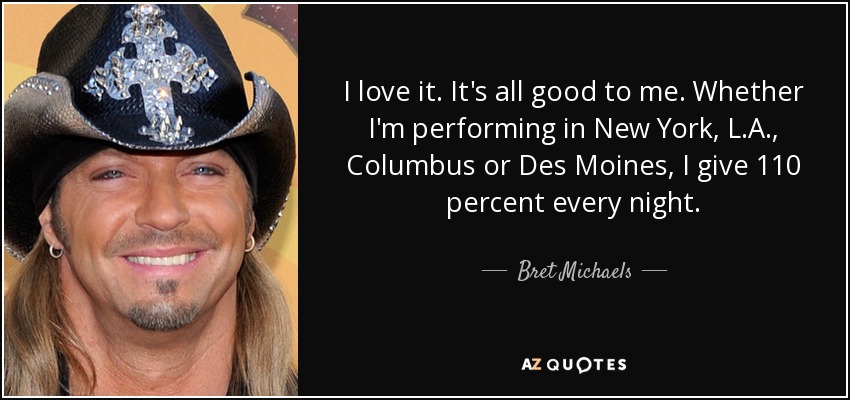 I love it. It's all good to me. Whether I'm performing in New York, L.A., Columbus or Des Moines, I give 110 percent every night. - Bret Michaels