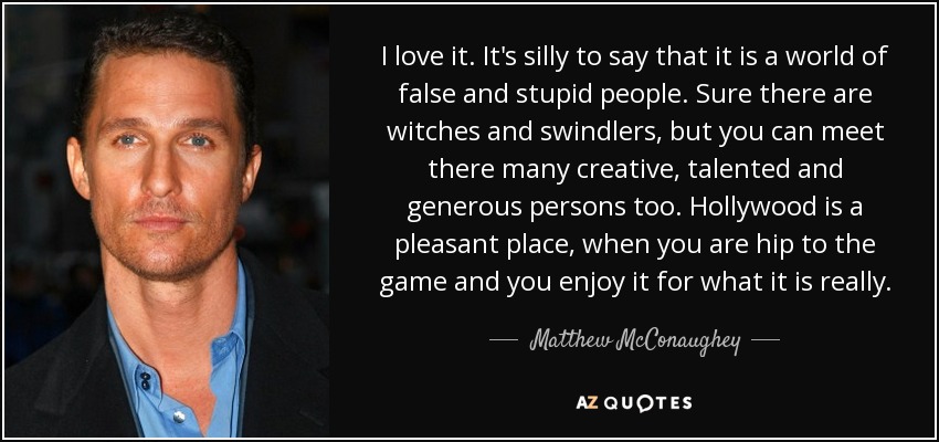 I love it. It's silly to say that it is a world of false and stupid people. Sure there are witches and swindlers, but you can meet there many creative, talented and generous persons too. Hollywood is a pleasant place, when you are hip to the game and you enjoy it for what it is really. - Matthew McConaughey