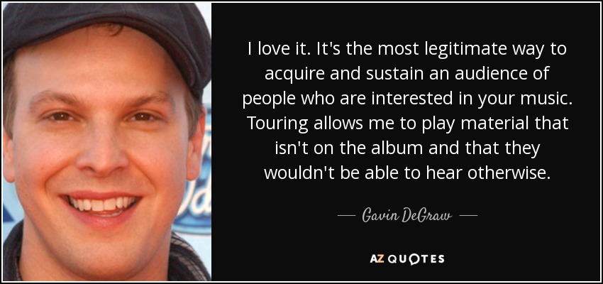 I love it. It's the most legitimate way to acquire and sustain an audience of people who are interested in your music. Touring allows me to play material that isn't on the album and that they wouldn't be able to hear otherwise. - Gavin DeGraw