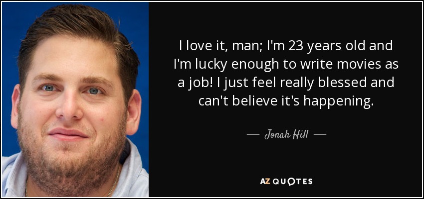 I love it, man; I'm 23 years old and I'm lucky enough to write movies as a job! I just feel really blessed and can't believe it's happening. - Jonah Hill