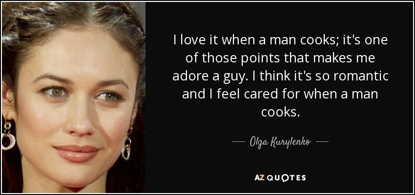 I love it when a man cooks; it's one of those points that makes me adore a guy. I think it's so romantic and I feel cared for when a man cooks. - Olga Kurylenko