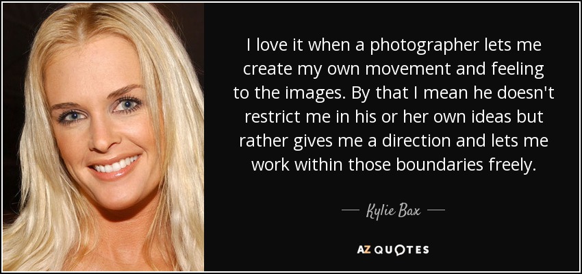 I love it when a photographer lets me create my own movement and feeling to the images. By that I mean he doesn't restrict me in his or her own ideas but rather gives me a direction and lets me work within those boundaries freely. - Kylie Bax