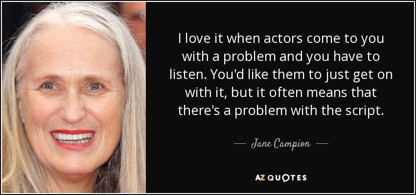 I love it when actors come to you with a problem and you have to listen. You'd like them to just get on with it, but it often means that there's a problem with the script. - Jane Campion
