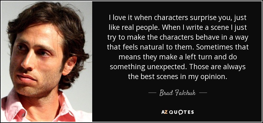 I love it when characters surprise you, just like real people. When I write a scene I just try to make the characters behave in a way that feels natural to them. Sometimes that means they make a left turn and do something unexpected. Those are always the best scenes in my opinion. - Brad Falchuk