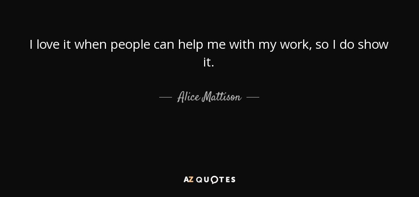 I love it when people can help me with my work, so I do show it. - Alice Mattison