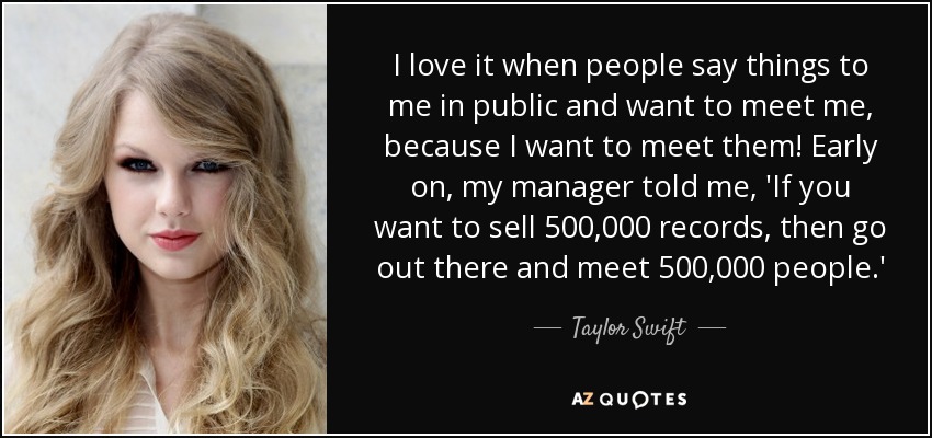 I love it when people say things to me in public and want to meet me, because I want to meet them! Early on, my manager told me, 'If you want to sell 500,000 records, then go out there and meet 500,000 people.' - Taylor Swift