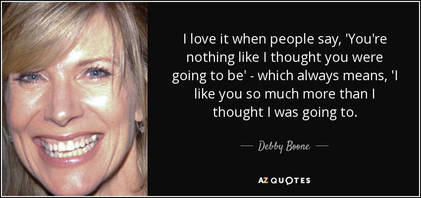 I love it when people say, 'You're nothing like I thought you were going to be' - which always means, 'I like you so much more than I thought I was going to. - Debby Boone