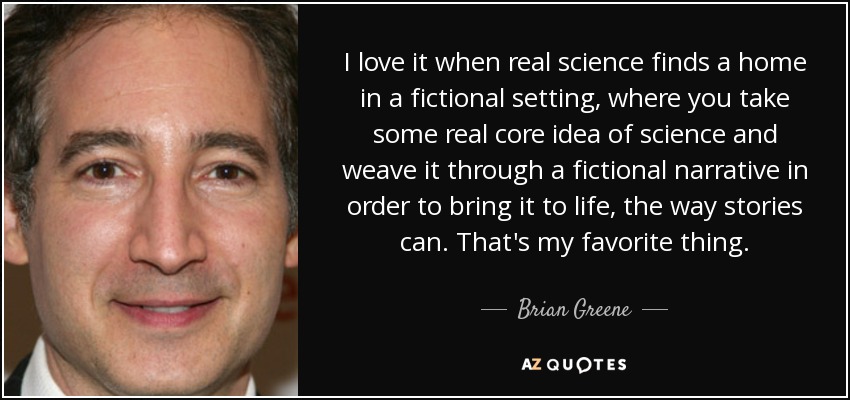 I love it when real science finds a home in a fictional setting, where you take some real core idea of science and weave it through a fictional narrative in order to bring it to life, the way stories can. That's my favorite thing. - Brian Greene
