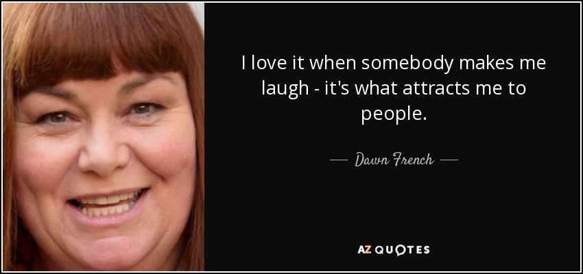 I love it when somebody makes me laugh - it's what attracts me to people. - Dawn French