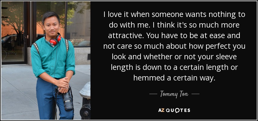 I love it when someone wants nothing to do with me. I think it's so much more attractive. You have to be at ease and not care so much about how perfect you look and whether or not your sleeve length is down to a certain length or hemmed a certain way. - Tommy Ton