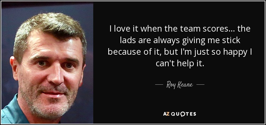 I love it when the team scores... the lads are always giving me stick because of it, but I'm just so happy I can't help it. - Roy Keane