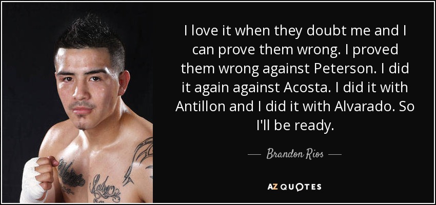 I love it when they doubt me and I can prove them wrong. I proved them wrong against Peterson. I did it again against Acosta. I did it with Antillon and I did it with Alvarado. So I'll be ready. - Brandon Rios