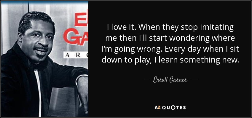 I love it. When they stop imitating me then I'll start wondering where I'm going wrong. Every day when I sit down to play, I learn something new. - Erroll Garner