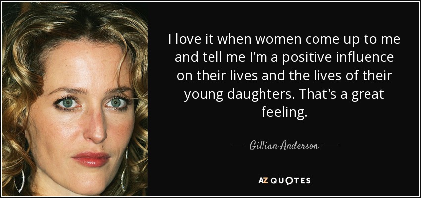 I love it when women come up to me and tell me I'm a positive influence on their lives and the lives of their young daughters. That's a great feeling. - Gillian Anderson