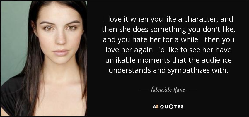 I love it when you like a character, and then she does something you don't like, and you hate her for a while - then you love her again. I'd like to see her have unlikable moments that the audience understands and sympathizes with. - Adelaide Kane