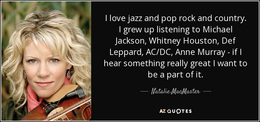 I love jazz and pop rock and country. I grew up listening to Michael Jackson, Whitney Houston, Def Leppard, AC/DC, Anne Murray - if I hear something really great I want to be a part of it. - Natalie MacMaster