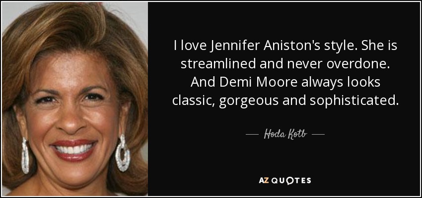 I love Jennifer Aniston's style. She is streamlined and never overdone. And Demi Moore always looks classic, gorgeous and sophisticated. - Hoda Kotb