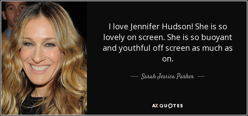 I love Jennifer Hudson! She is so lovely on screen. She is so buoyant and youthful off screen as much as on. - Sarah Jessica Parker