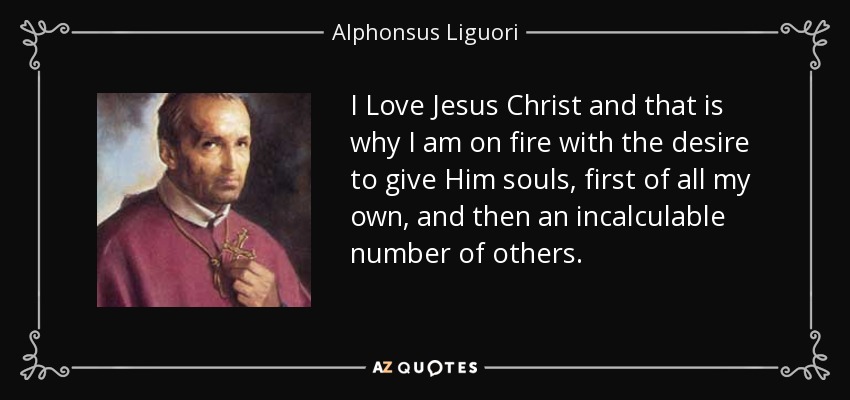 I Love Jesus Christ and that is why I am on fire with the desire to give Him souls, first of all my own, and then an incalculable number of others. - Alphonsus Liguori