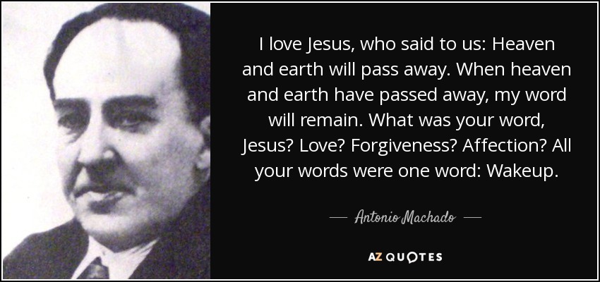 I love Jesus, who said to us: Heaven and earth will pass away. When heaven and earth have passed away, my word will remain. What was your word, Jesus? Love? Forgiveness? Affection? All your words were one word: Wakeup. - Antonio Machado
